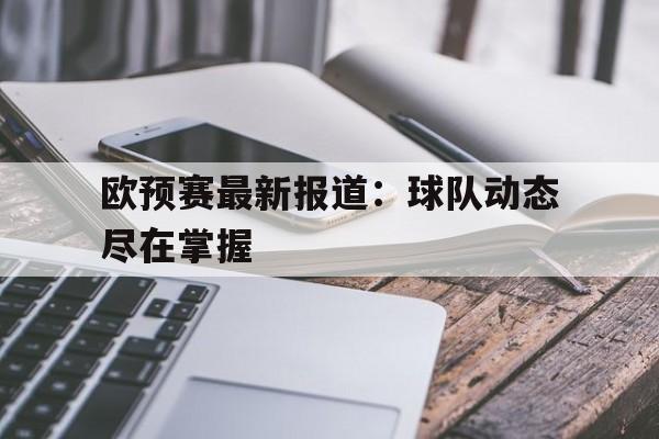 欧预赛最新报道：球队动态尽在掌握