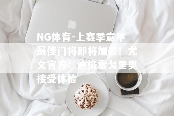 NG体育-上赛季意甲最佳门将即将加盟！尤文官方：迪格雷戈里奥接受体检