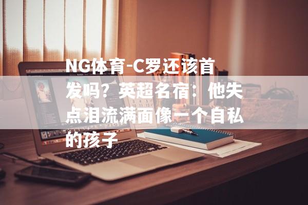 NG体育-C罗还该首发吗？英超名宿：他失点泪流满面像一个自私的孩子