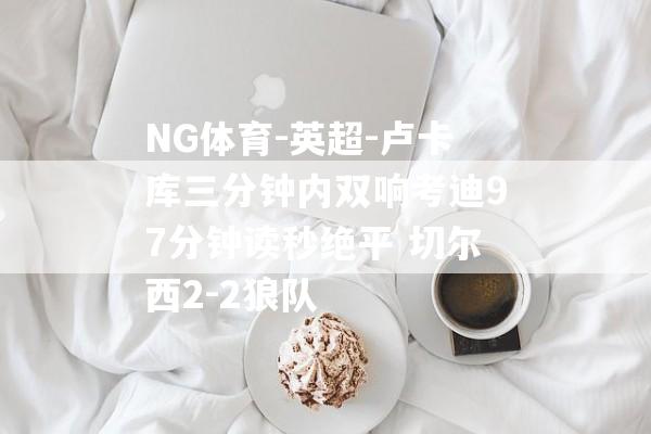 NG体育-英超-卢卡库三分钟内双响考迪97分钟读秒绝平 切尔西2-2狼队