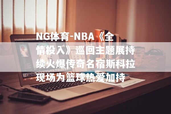 NG体育-NBA《全情投入》巡回主题展持续火爆传奇名宿斯科拉现场为篮球热爱加持