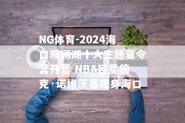 NG体育-2024海口观澜湖十大主题夏令营开营 NBA巨星德克·诺维茨基现身海口