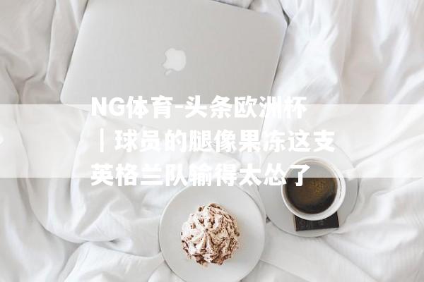 NG体育-头条欧洲杯｜球员的腿像果冻这支英格兰队输得太怂了