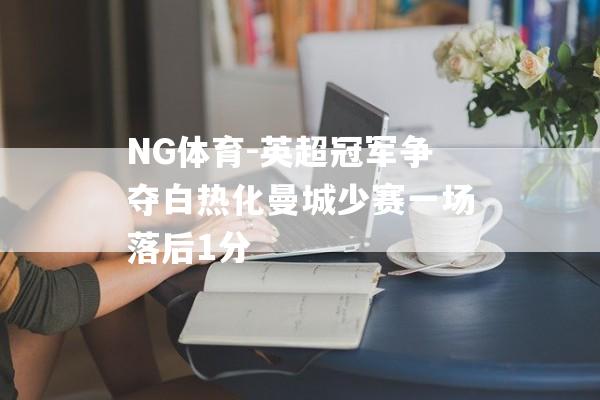 NG体育-英超冠军争夺白热化曼城少赛一场落后1分